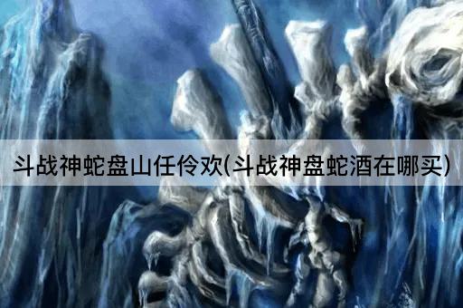 斗战神蛇盘山任伶欢(斗战神盘蛇酒在哪买)