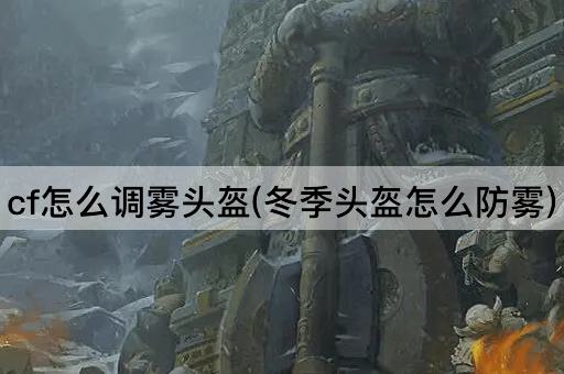 cf怎么调雾头盔(冬季头盔怎么防雾)