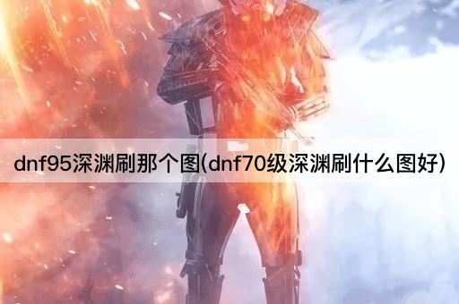 dnf95深渊刷那个图(dnf70级深渊刷什么图好)