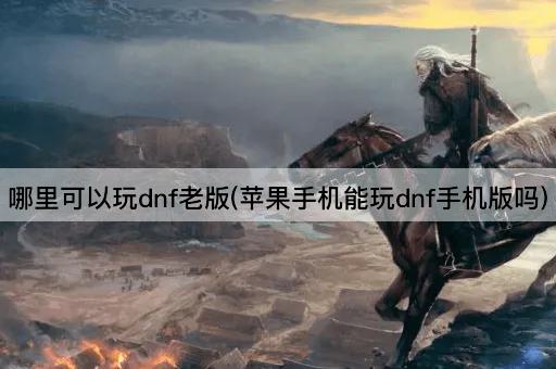 哪里可以玩dnf老版(苹果手机能玩dnf手机版吗)