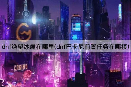 dnf绝望冰崖在哪里(dnf巴卡尼前置任务在哪接)