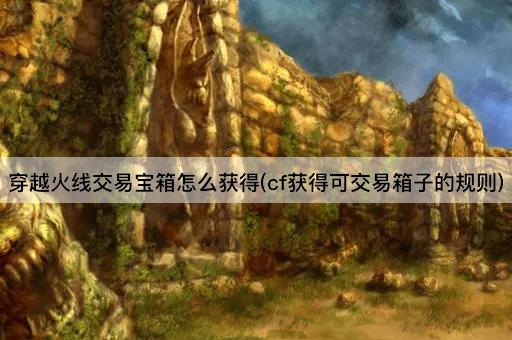 穿越火线交易宝箱怎么获得(cf获得可交易箱子的规则)