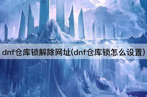 dnf仓库锁解除网址(dnf仓库锁怎么设置)